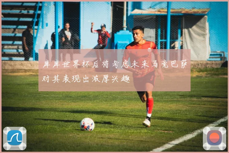 库库世界杯后将考虑未来马竞巴萨对其表现出浓厚兴趣