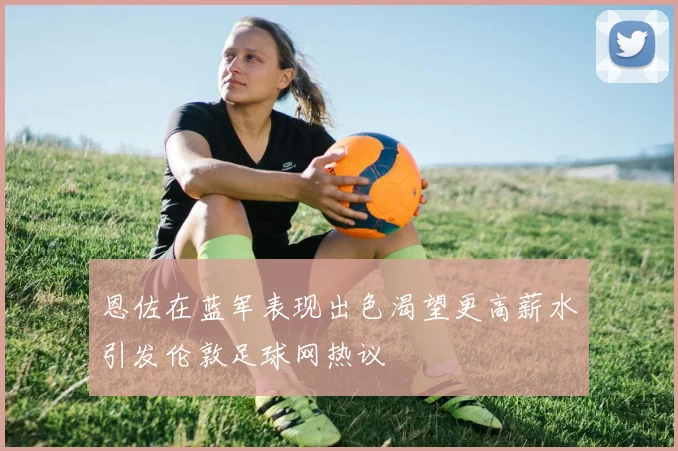 恩佐在蓝军表现出色渴望更高薪水引发伦敦足球网热议