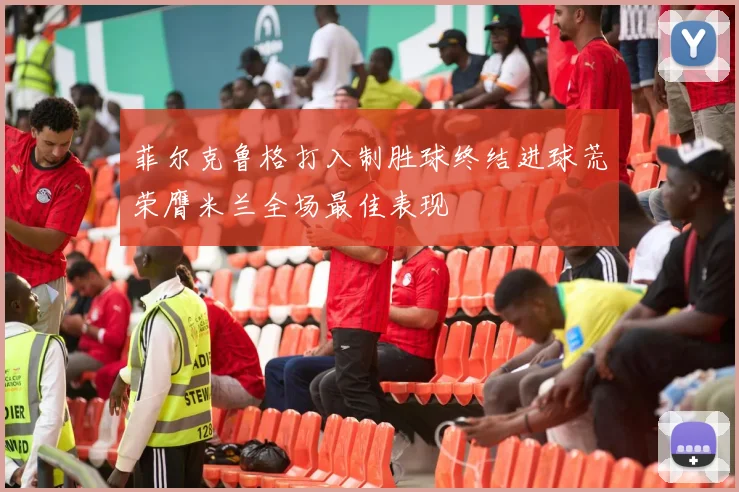 菲尔克鲁格打入制胜球终结进球荒荣膺米兰全场最佳表现