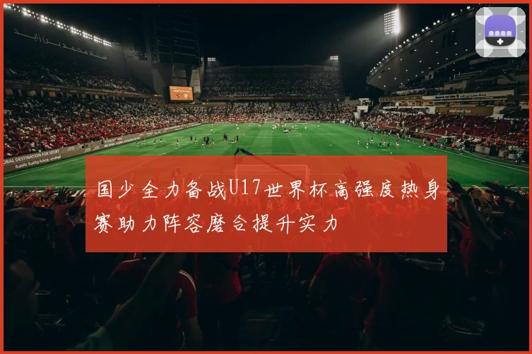 国少全力备战U17世界杯高强度热身赛助力阵容磨合提升实力