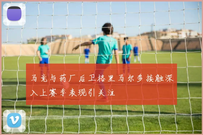 马竞与药厂后卫格里马尔多接触深入上赛季表现引关注