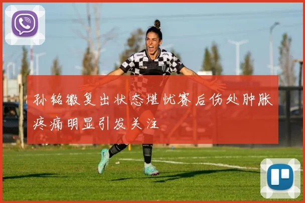 孙铭徽复出状态堪忧赛后伤处肿胀疼痛明显引发关注