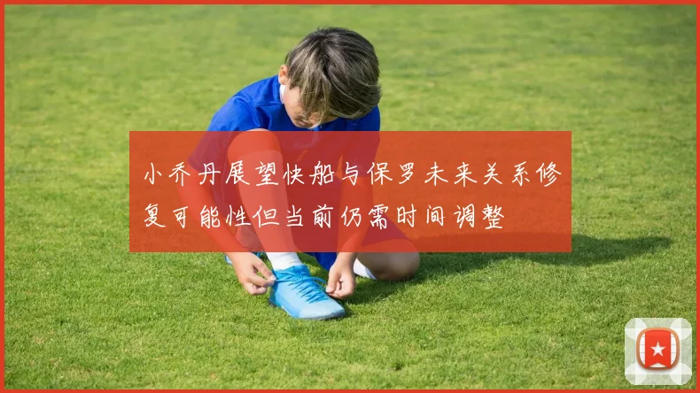 小乔丹展望快船与保罗未来关系修复可能性但当前仍需时间调整