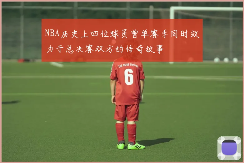 NBA历史上四位球员曾单赛季同时效力于总决赛双方的传奇故事