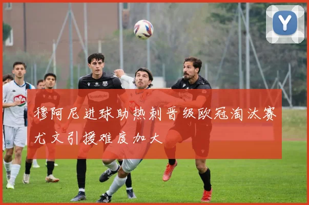 穆阿尼进球助热刺晋级欧冠淘汰赛尤文引援难度加大