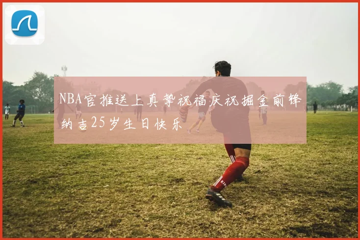 NBA官推送上真挚祝福庆祝掘金前锋纳吉25岁生日快乐