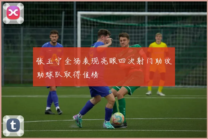 张玉宁全场表现亮眼四次射门助攻助球队取得佳绩